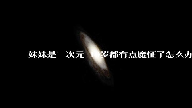 妹妹是二次元 10岁都有点魔怔了怎么办?