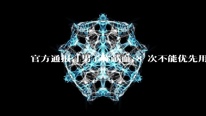 官方通报「男子称献血 8 次不能优先用血」，称血站、医院均有责任，多名负责人被处分，***带来哪些反思？