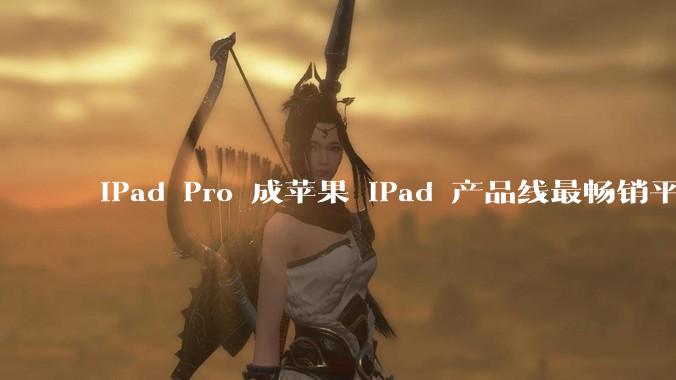 iPad Pro 成苹果 iPad 产品线最畅销平板，为什么最贵的反而卖的最好？