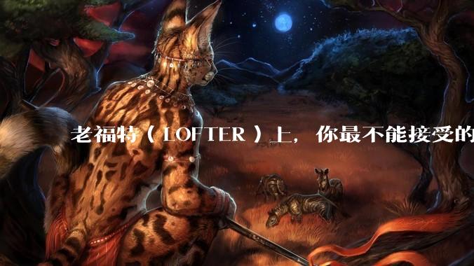 老福特（LOFTER）上，你最不能接受的是哪一篇同人文?