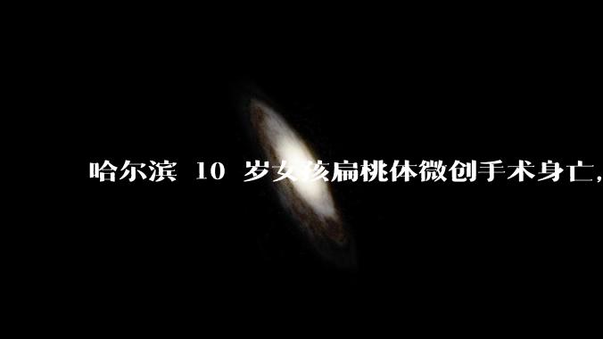 哈尔滨 10 岁女孩扁桃体微创手术身亡，这个手术为什么会导致肺出血？小手术为何会送命？