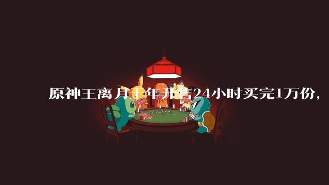 原神王离月干年开售24小时买完1万份，原神IP价值现在到底有多高？