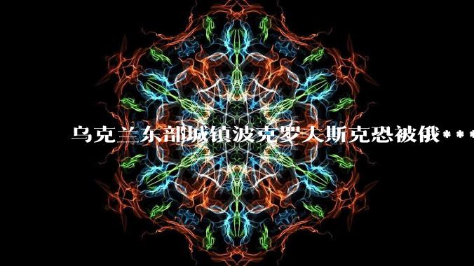 乌克兰东部城镇波克罗夫斯克恐被俄***攻破，大家如何看待俄***在乌东地区的进展？