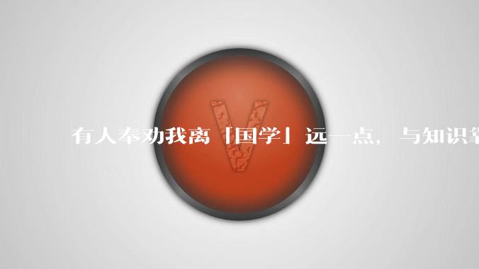 有人奉劝我离「国学」远一点，与知识靠近点，这有道理吗？