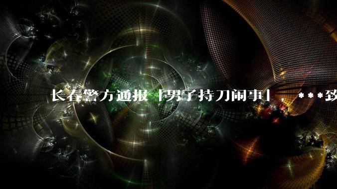 长春警方通报「男子持刀闹事」，***致一名民警死亡、两名民警受伤，嫌疑人被击毙，具体情况如何？