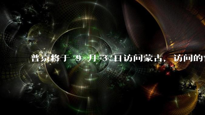 普京将于 9 月 3 日访问蒙古，访问的背景和目的是什么？