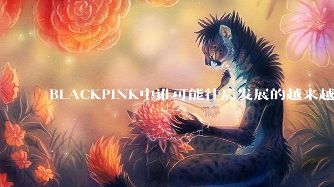 BLACKPINK中谁可能往后发展的越来越好？