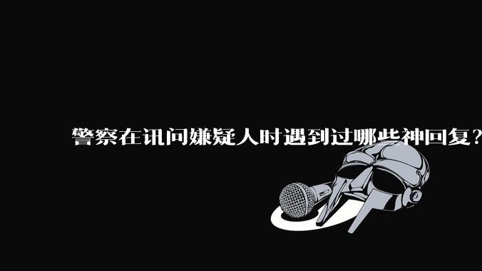 警察在讯问嫌疑人时遇到过哪些神回复？