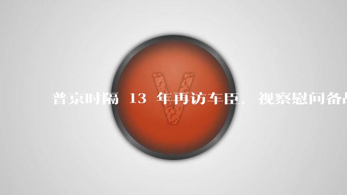 普京时隔 13 年再访车臣，视察慰问备战***队，普京此次视察的目的是什么？带来哪些影响？