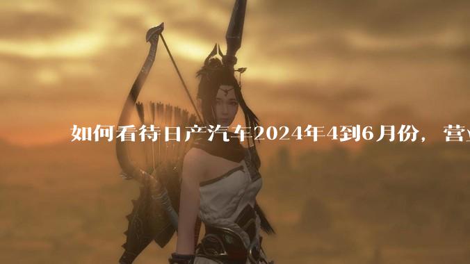 如何看待日产汽车2024年4到6月份，营业利润暴跌99%，是否是大厦将倾？