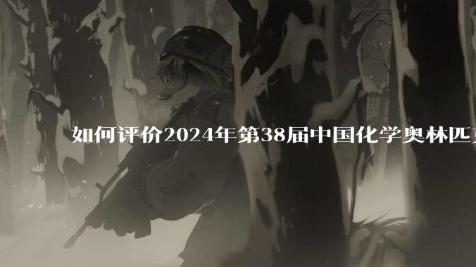 如何评价2024年第38届中国化学奥林匹克竞赛（初赛）?