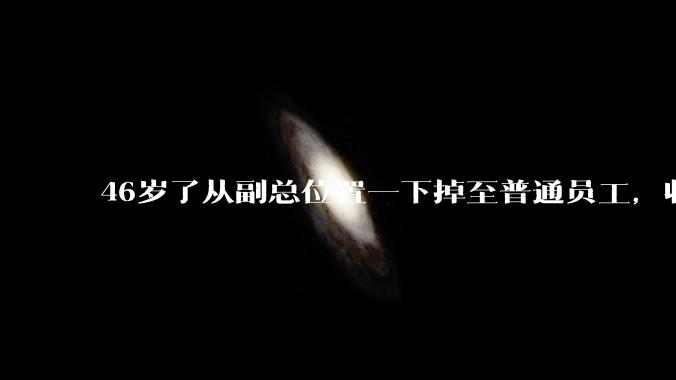 46岁了从副总位置一下掉至普通员工，收入也大幅降低，人会怎么样？