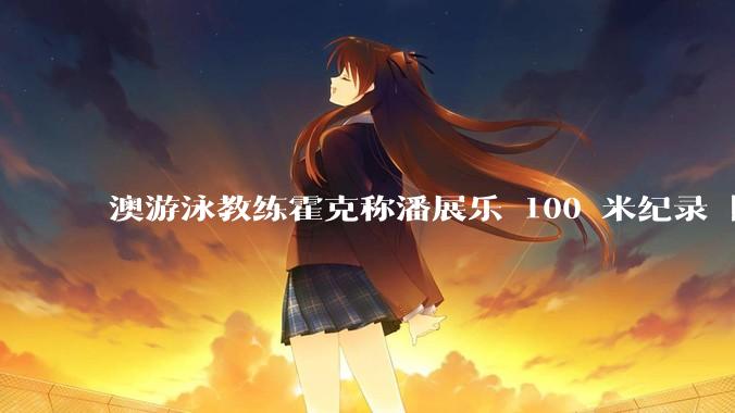 澳游泳教练霍克称潘展乐 100 米纪录「非人类所能创」，对此质疑如何评价？