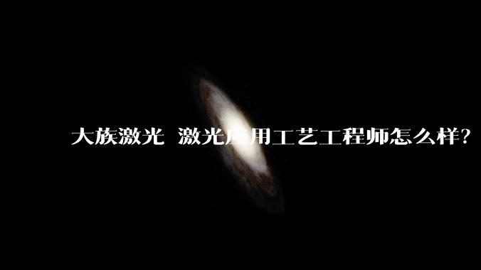 大族激光 激光应用工艺工程师怎么样？