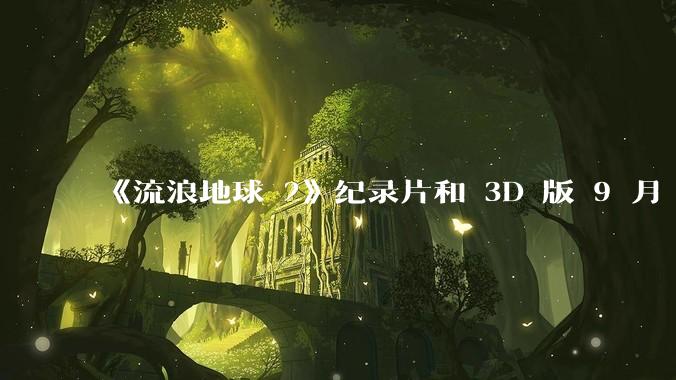 《流浪地球 2》纪录片和 3D 版 9 月 15 日上映，你对该电影的纪录片和 3D 版有哪些期待？