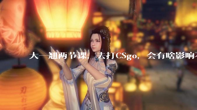 大一翘两节课，去打CSgo，会有啥影响不？