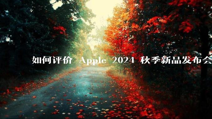 如何评价 Apple 2024 秋季新品发布会，有哪些值得关注的信息？