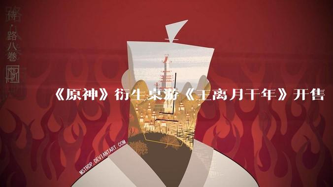 《原神》衍生桌游《王离月干年》开售 24 小时买完 1 万份，原神 IP 价值现在到底有多高？