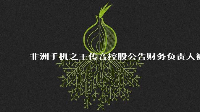 非洲手机之王传音控股公告财务负责人被留置及立案调查，其在该岗位任职已超10年，哪些信息值得关注？