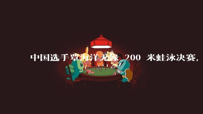 中国选手覃海洋无缘 200 米蛙泳决赛，他的状态怎么了？为何本届奥运会总在后半程「掉链子」？