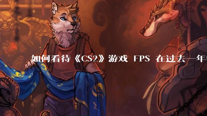 如何看待《CS2》游戏 FPS 在过去一年中下降了约 20%？