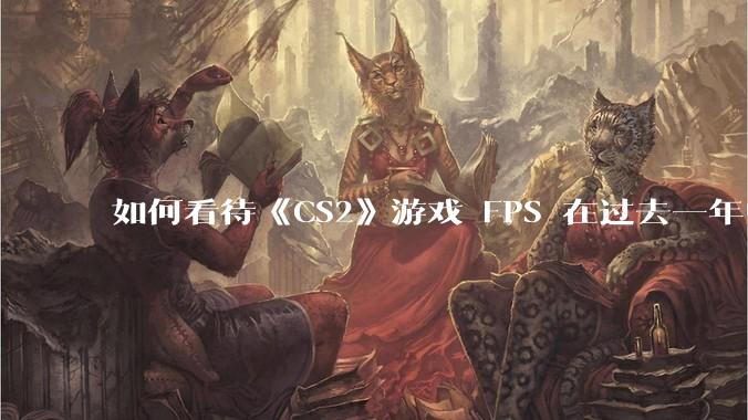 如何看待《CS2》游戏 FPS 在过去一年中下降了约 20%？