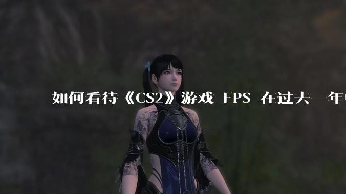 如何看待《CS2》游戏 FPS 在过去一年中下降了约 20%？