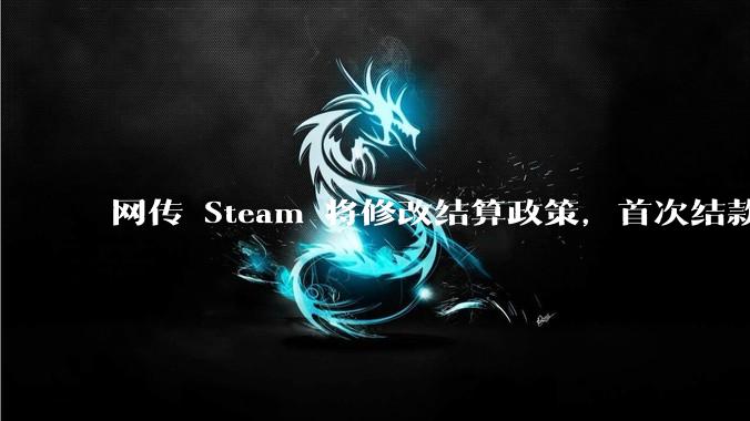 网传 Steam 将修改结算政策，首次结款为发售后六个月，此事真实性怎么样？