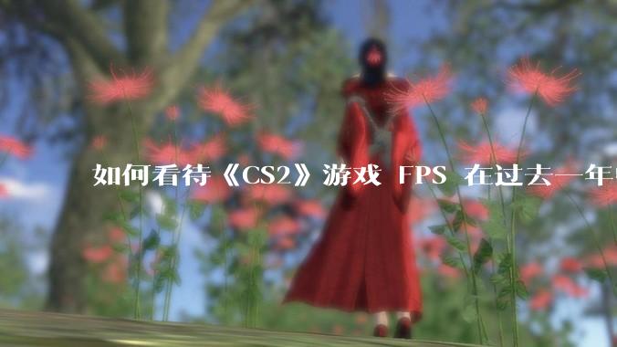 如何看待《CS2》游戏 FPS 在过去一年中下降了约 20%？