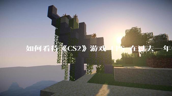 如何看待《CS2》游戏 FPS 在过去一年中下降了约 20%？