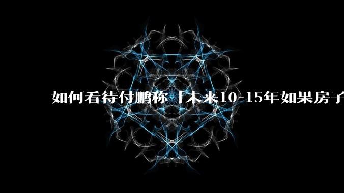 如何看待付鹏称「未来10-15年如果房子不大幅增值，就会变成消费品」？