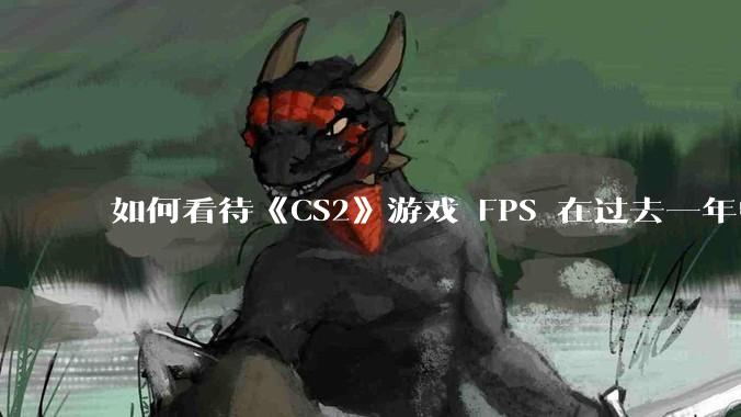 如何看待《CS2》游戏 FPS 在过去一年中下降了约 20%？