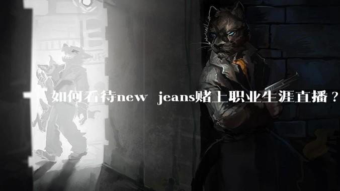 如何看待new jeans赌上职业生涯直播?