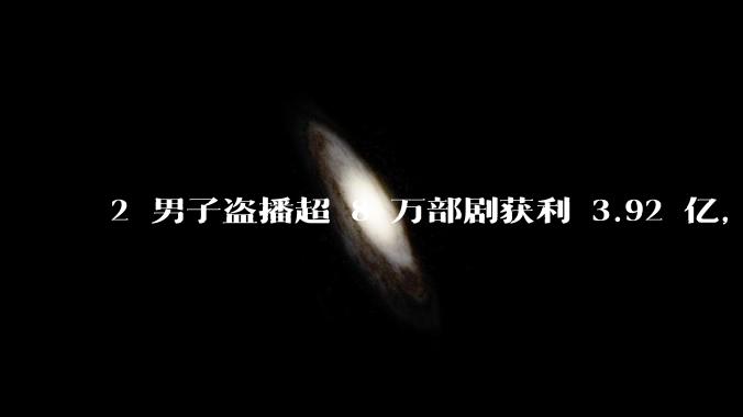 2 男子盗播超 8 万部剧获利 3.92 亿，被判有期徒刑 5 年 6 个月和 3 年，有何警示意义？