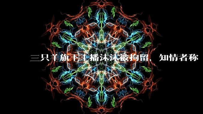 三只羊旗下主播沫沫被拘留，知情者称「去年 12 月在上海被带走，已关押很久」，具体情况如何？