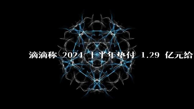 滴滴称 2024 上半年垫付 1.29 亿元给司机，均为乘客尚未支付车费，这种商业模式是否存在问题？