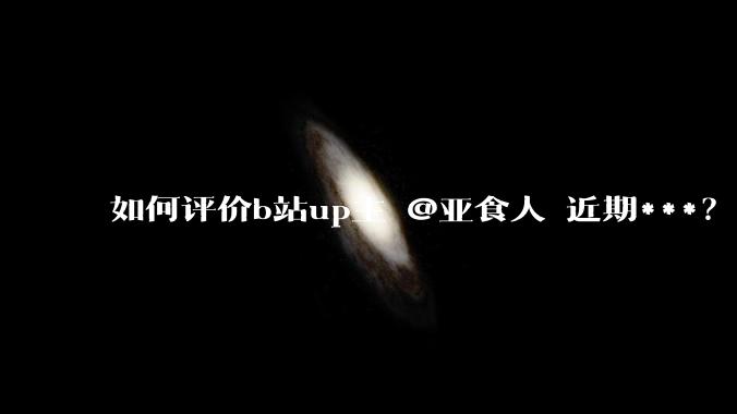 如何评价b站up主 @亚食人 近期***？发生了什么？