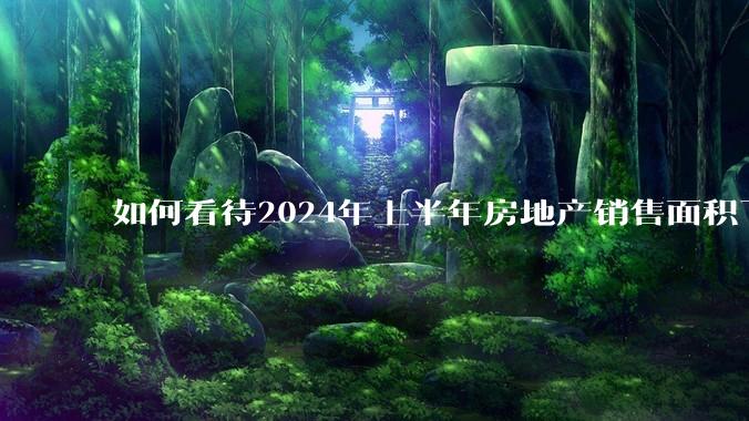 如何看待2024年上半年房地产销售面积下降19%，销售额下降25%？