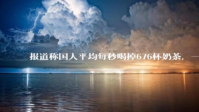 报道称国人平均每秒喝掉676杯奶茶，一年消费超213亿杯，全年产生43万吨塑料垃圾，如何看待这一数据？