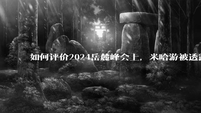 如何评价2024岳麓峰会上，米哈游被透露年营收300多亿元?