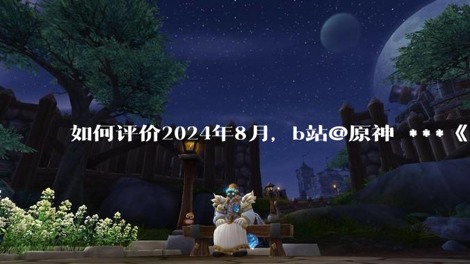 如何评价2024年8月，b站@原神 ***《角色演示艾梅莉埃》评论区遭遇节奏？有哪些原因和细节值得关注？