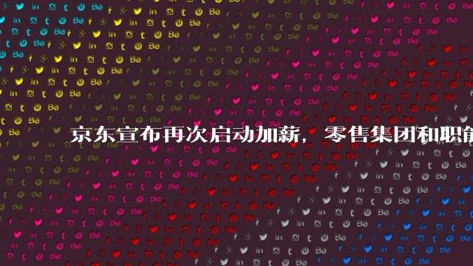 京东宣布再次启动加薪，零售集团和职能体系将用两年时间实现 20 薪，此时涨薪原因为何？将带来哪些影响？