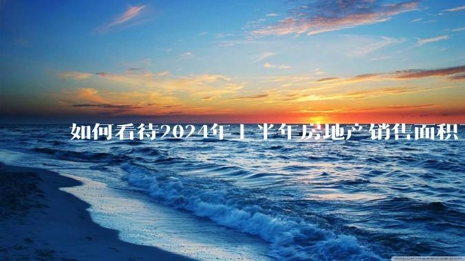 如何看待2024年上半年房地产销售面积下降19%，销售额下降25%？