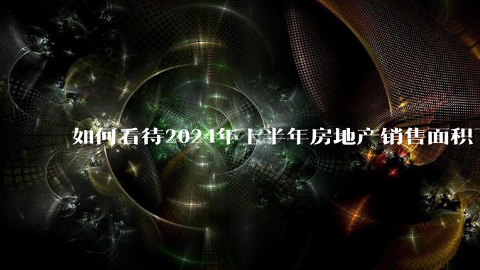 如何看待2024年上半年房地产销售面积下降19%，销售额下降25%？