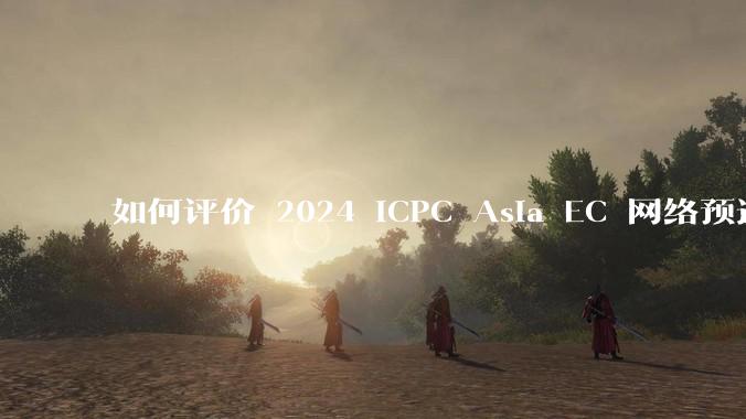 如何评价 2024 ICPC Asia EC 网络预选赛（第一。