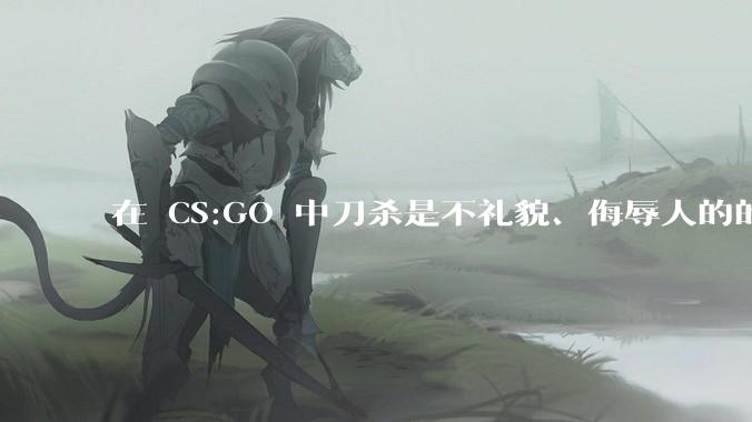 在 CS:GO 中刀杀是不礼貌、侮辱人的的行为吗？为什么？