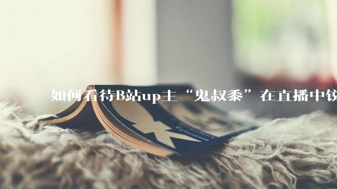 如何看待B站up主“鬼叔黍”在直播中锐评B站up主“克利咕咕兰”？