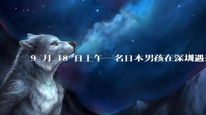 9 月 18 日上午一名日本男孩在深圳遇袭受伤，男孩目前情况如何？此事带来哪些警示？