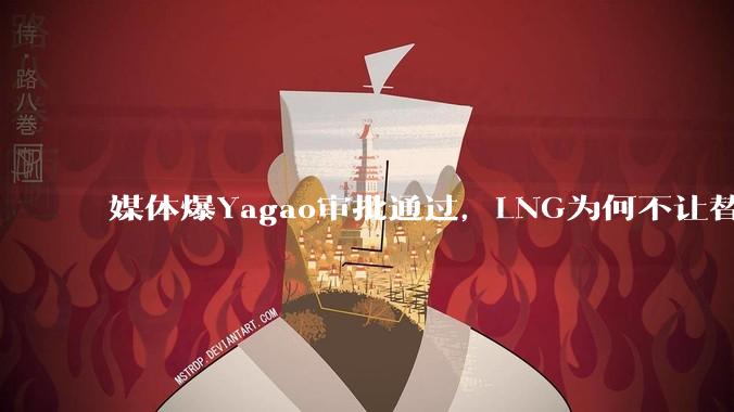 媒体爆Yagao审批通过，LNG为何不让替补队员转中路而是租借Yagao参加S14，他是最优解吗？