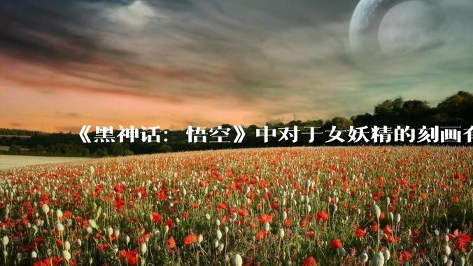 《黑神话：悟空》中对于女妖精的刻画有哪些值得一提的地方？